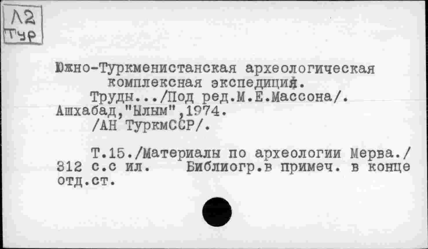 ﻿Южно-Туркменистанская археологическая комплексная экспедиций.
Труды.../Под ред.М.Е.Массона/.
Ашхабад,"Ылым”,1974.
/АН ТуркмССР/.
Т.15./Материалы по археологии Мерва./ 312 с.с ил. Библиогр.в примеч. в конце отд.ст.